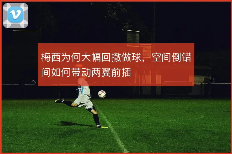 梅西为何大幅回撤做球,空间倒错间如何带动两翼前插