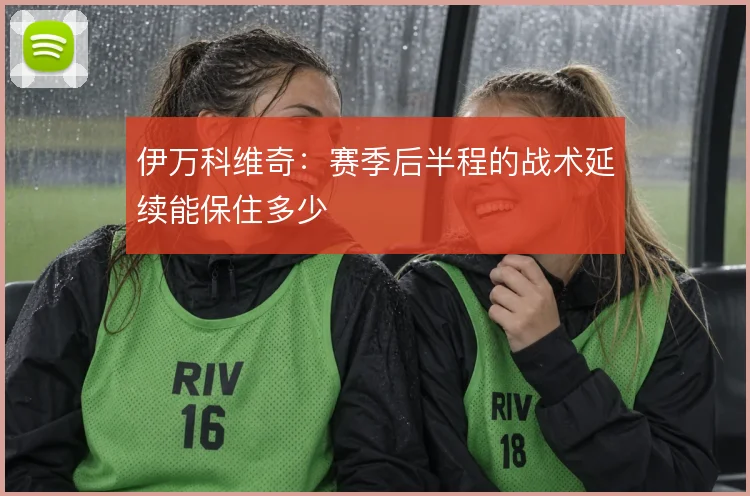伊万科维奇：赛季后半程的战术延续能保住多少