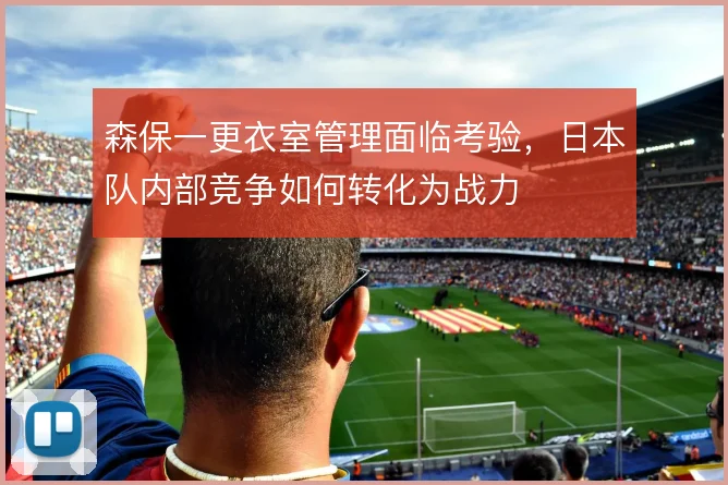 森保一更衣室管理面临考验，日本队内部竞争如何转化为战力