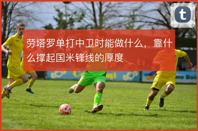 劳塔罗单打中卫时能做什么,靠什么撑起国米锋线的厚度