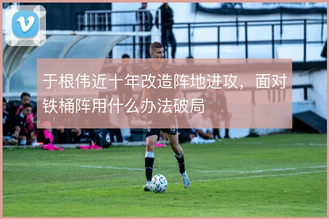 于根伟近十年改造阵地进攻,面对铁桶阵用什么办法破局