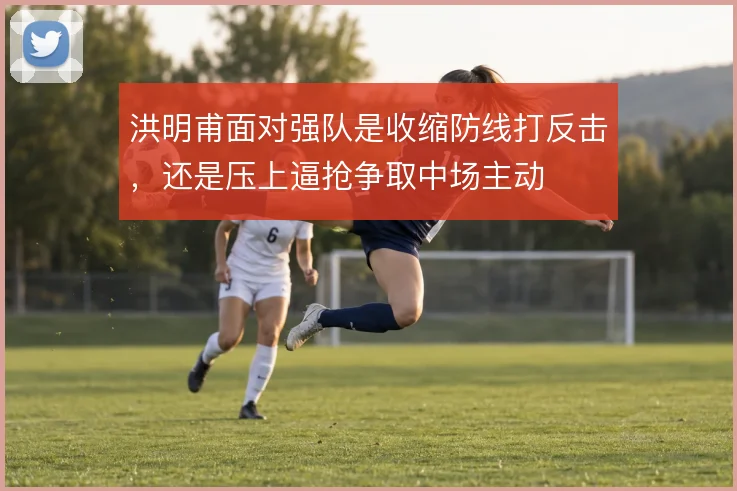 洪明甫面对强队是收缩防线打反击,还是压上逼抢争取中场主动