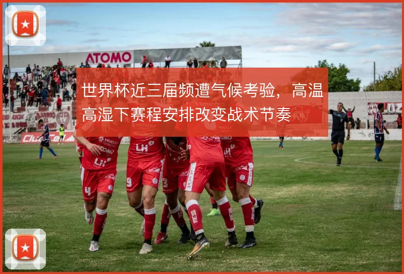 世界杯近三届频遭气候考验,高温高湿下赛程安排改变战术节奏