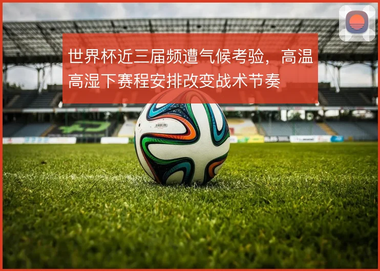 世界杯近三届频遭气候考验,高温高湿下赛程安排改变战术节奏