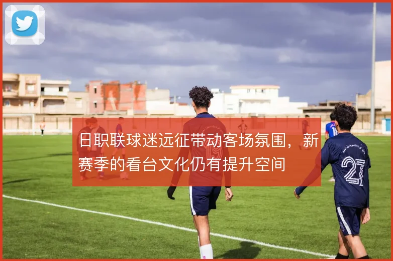 日职联球迷远征带动客场氛围,新赛季的看台文化仍有提升空间