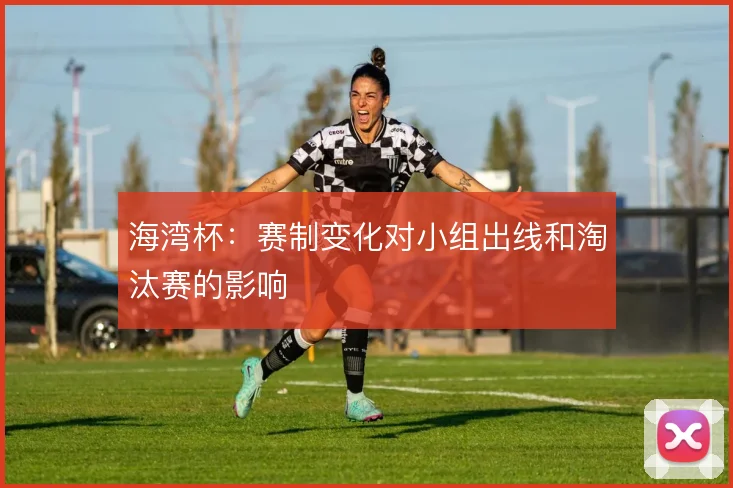 海湾杯：赛制变化对小组出线和淘汰赛的影响