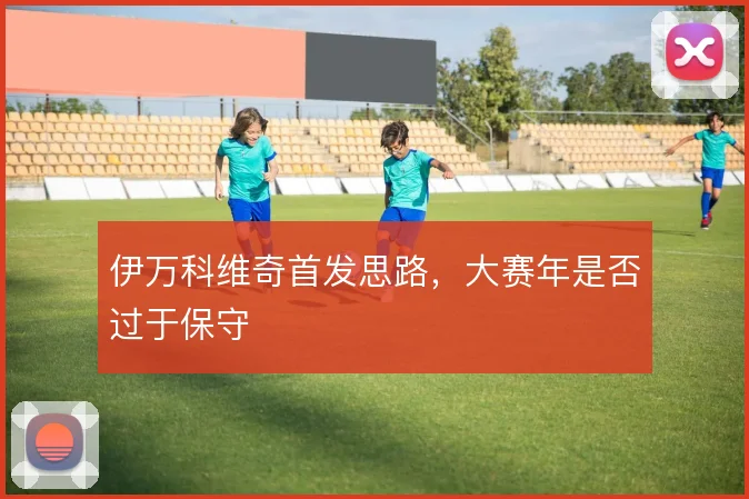 伊万科维奇首发思路，大赛年是否过于保守