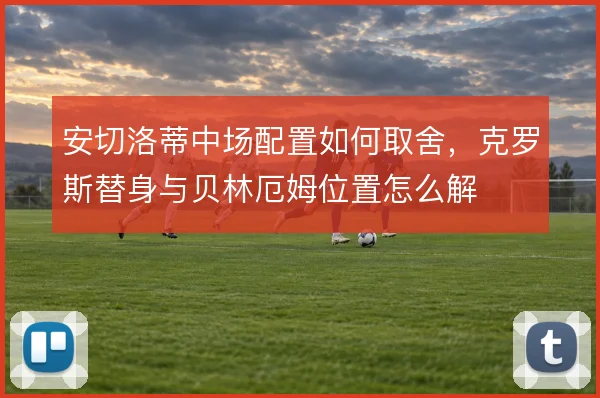 安切洛蒂中场配置如何取舍，克罗斯替身与贝林厄姆位置怎么解