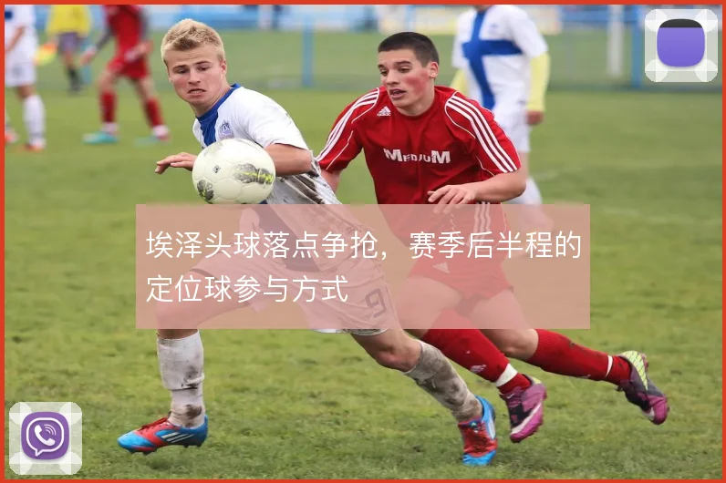 埃泽头球落点争抢，赛季后半程的定位球参与方式