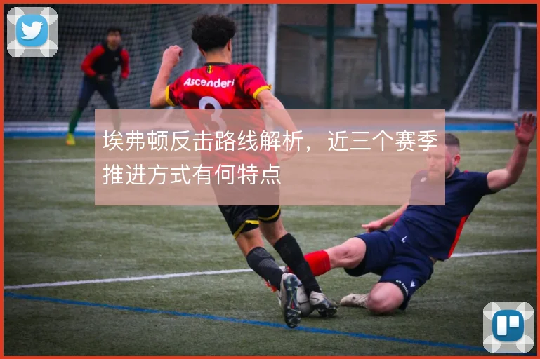 埃弗顿反击路线解析,近三个赛季推进方式有何特点