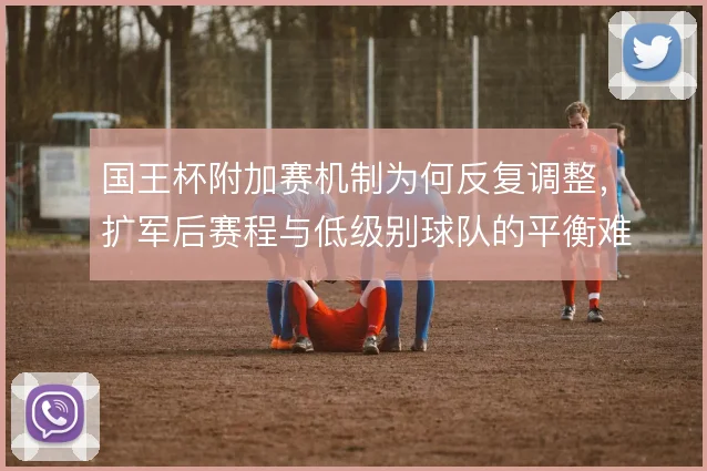 国王杯附加赛机制为何反复调整，扩军后赛程与低级别球队的平衡难题