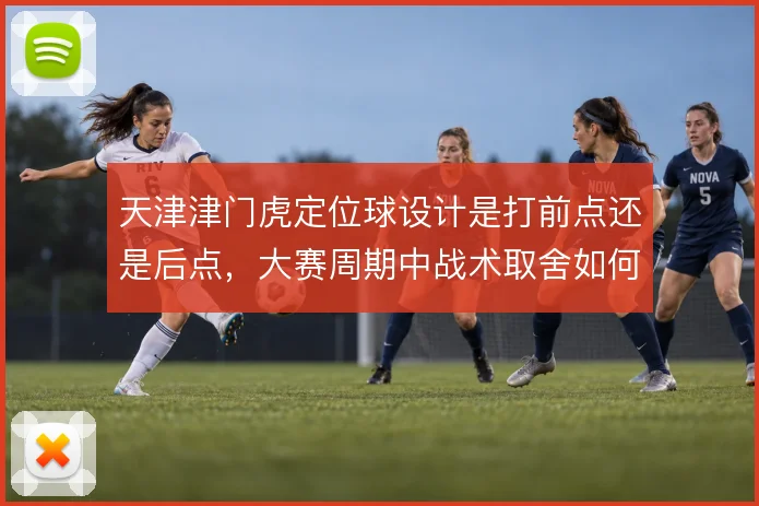 天津津门虎定位球设计是打前点还是后点,大赛周期中战术取舍如何权衡