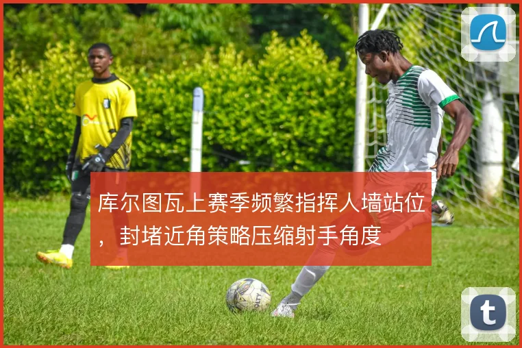 库尔图瓦上赛季频繁指挥人墙站位,封堵近角策略压缩射手角度