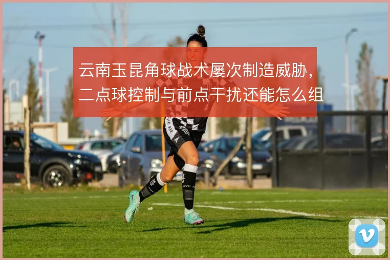 云南玉昆角球战术屡次制造威胁，二点球控制与前点干扰还能怎么组合