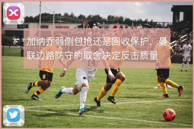 加纳乔弱侧包抢还是回收保护,曼联边路防守的取舍决定反击质量